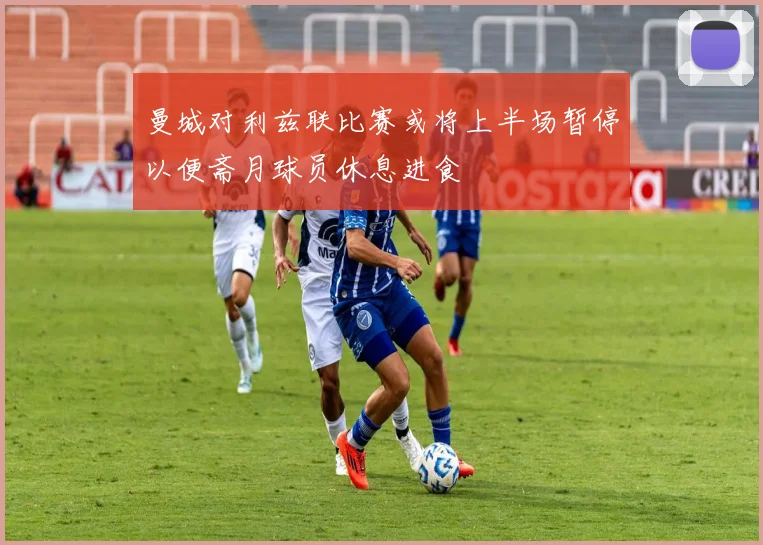 曼城对利兹联比赛或将上半场暂停以便斋月球员休息进食
