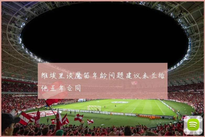 维埃里谈魔笛年龄问题建议米兰给他五年合同