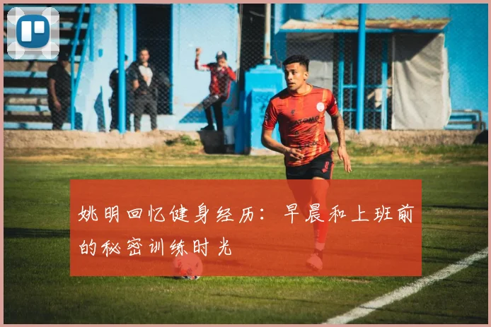 姚明回忆健身经历：早晨和上班前的秘密训练时光