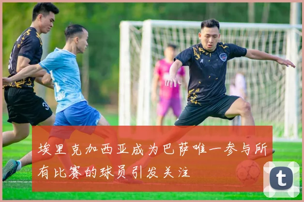埃里克加西亚成为巴萨唯一参与所有比赛的球员引发关注