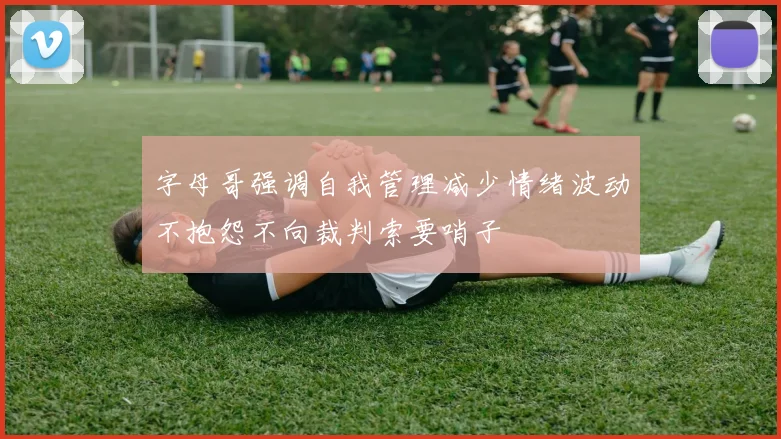 字母哥强调自我管理减少情绪波动不抱怨不向裁判索要哨子