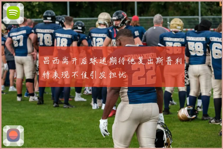 昌西离开后球迷期待他复出斯普利特表现不佳引发担忧