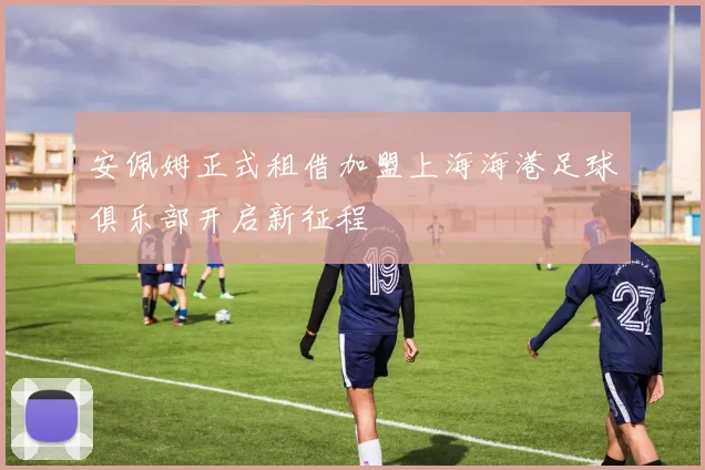 安佩姆正式租借加盟上海海港足球俱乐部开启新征程