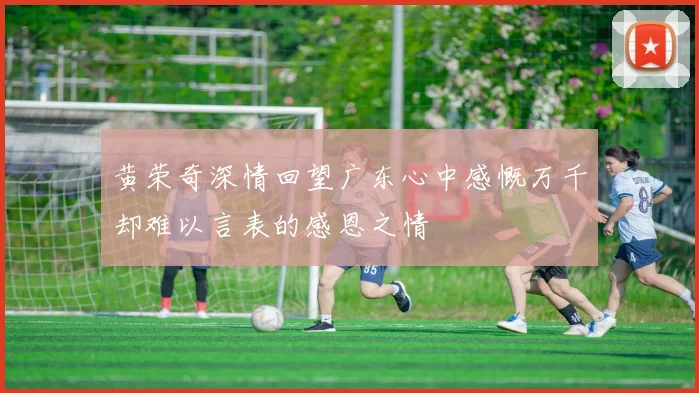 黄荣奇深情回望广东心中感慨万千却难以言表的感恩之情