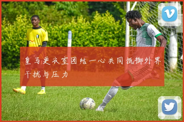 皇马更衣室团结一心共同抵御外界干扰与压力