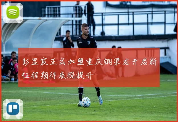 彭显宸正式加盟重庆铜梁龙开启新征程期待表现提升