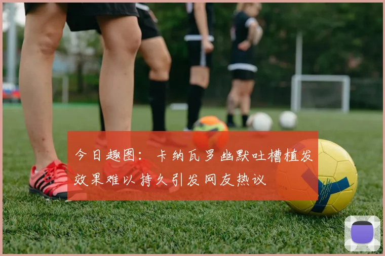 今日趣图：卡纳瓦罗幽默吐槽植发效果难以持久引发网友热议