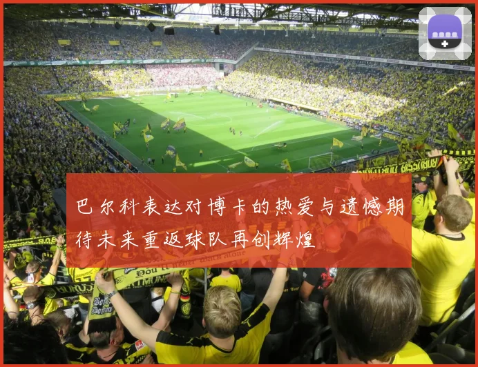 巴尔科表达对博卡的热爱与遗憾期待未来重返球队再创辉煌