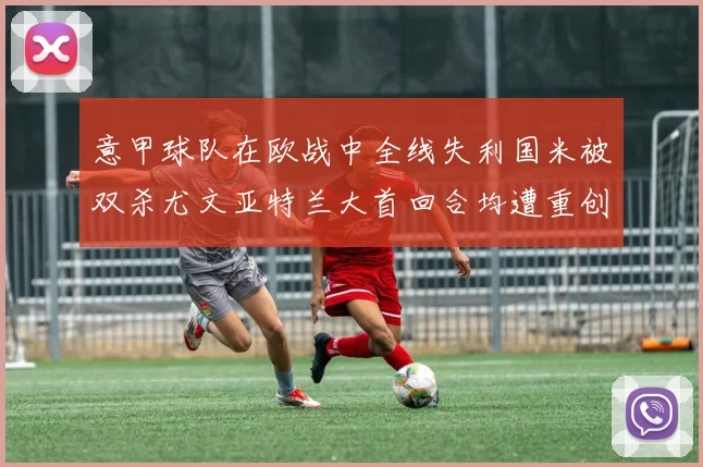 意甲球队在欧战中全线失利国米被双杀尤文亚特兰大首回合均遭重创