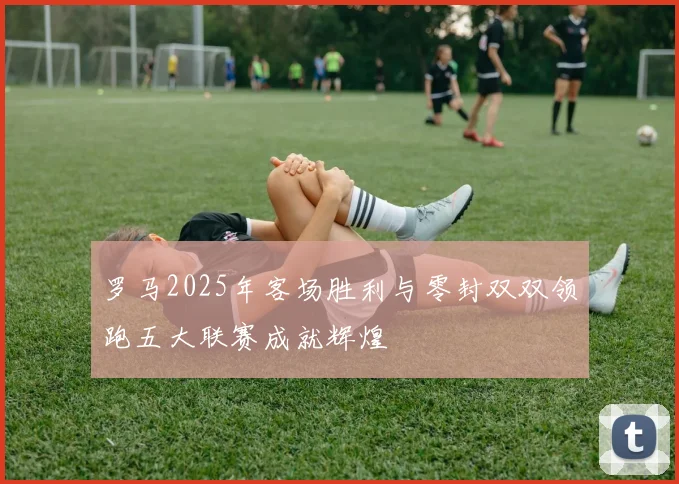 罗马2025年客场胜利与零封双双领跑五大联赛成就辉煌