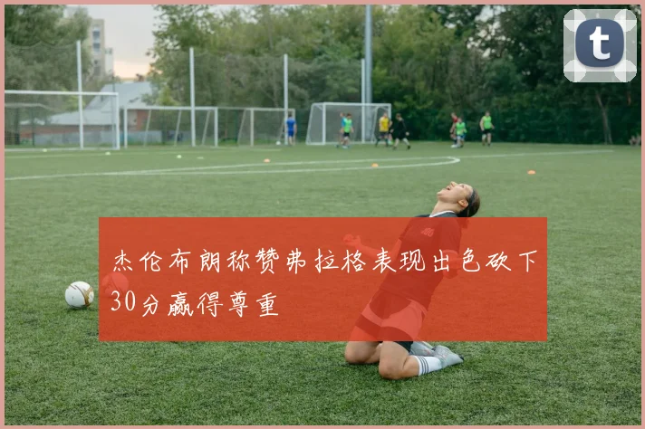 杰伦布朗称赞弗拉格表现出色砍下30分赢得尊重