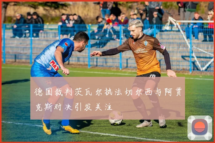 德国裁判茨瓦尔执法切尔西与阿贾克斯对决引发关注