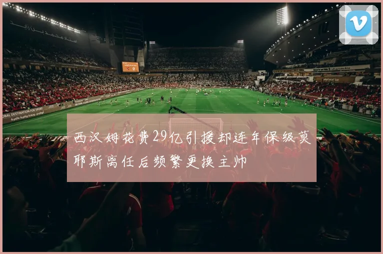 西汉姆花费29亿引援却连年保级莫耶斯离任后频繁更换主帅