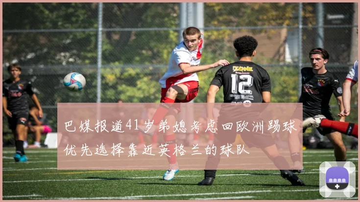 巴媒报道41岁弟媳考虑回欧洲踢球优先选择靠近英格兰的球队
