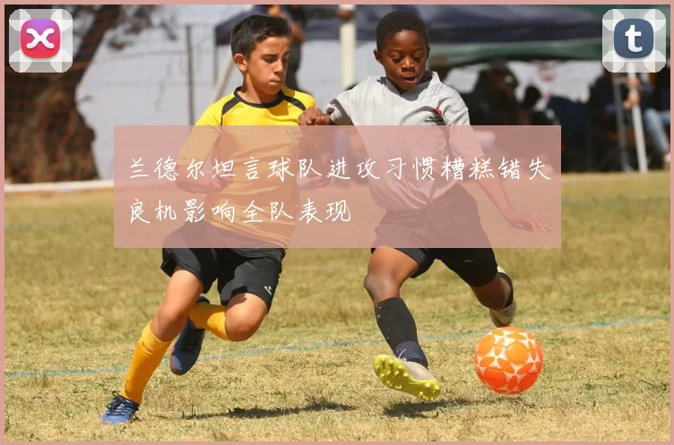 兰德尔坦言球队进攻习惯糟糕错失良机影响全队表现