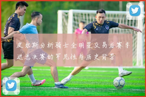 皮尔斯分析骑士全明星交易后赛季进总决赛的罕见性与历史背景