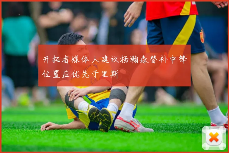 开拓者媒体人建议杨瀚森替补中锋位置应优先于里斯