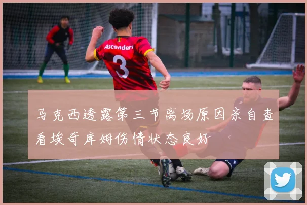 马克西透露第三节离场原因亲自查看埃奇库姆伤情状态良好