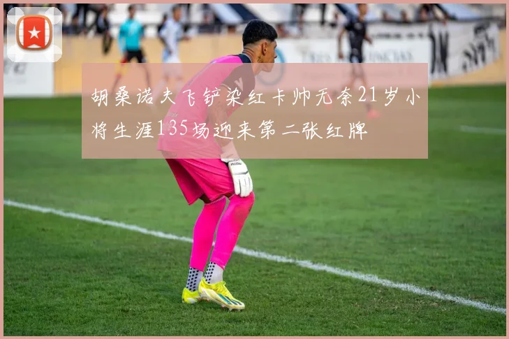 胡桑诺夫飞铲染红卡帅无奈21岁小将生涯135场迎来第二张红牌